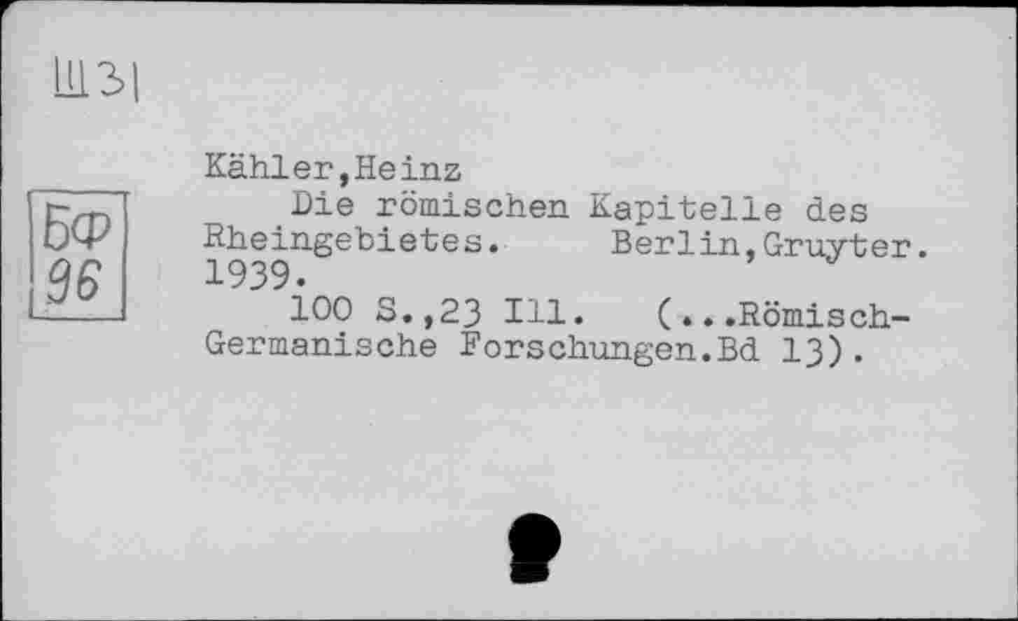 ﻿ІІ13І
Бф
36
Kähler,Heinz
Die römischen Kapitelle des Rheingebietes.	Berlin,Gruyter.
1939.
100 S.,23 Ill. (...Römisch-Germanische Forschungen.Bd 13).